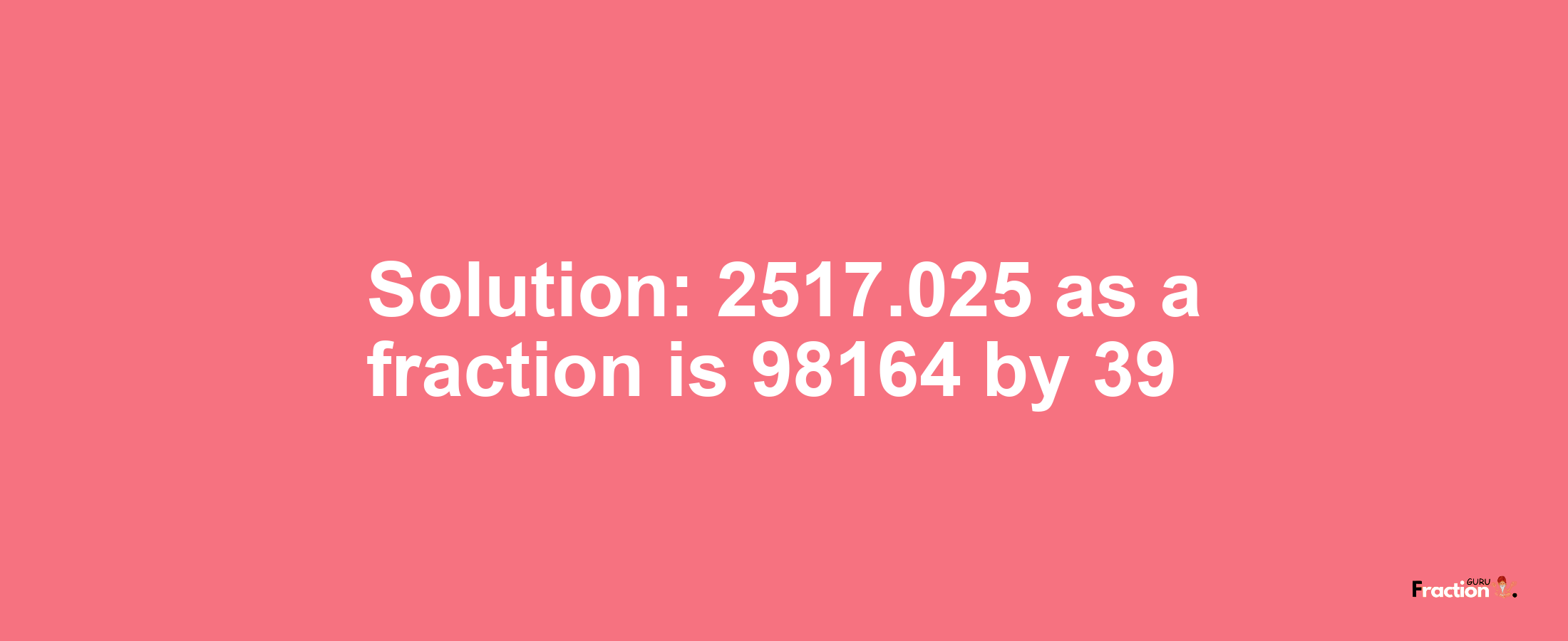 Solution:2517.025 as a fraction is 98164/39